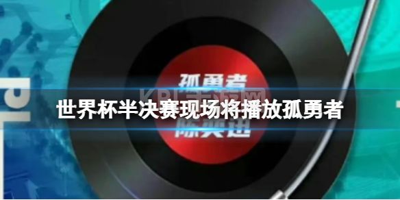 国际足联宣布世界杯半决赛现场将播放孤勇者 卡塔尔世界杯半决赛现场播放孤勇者